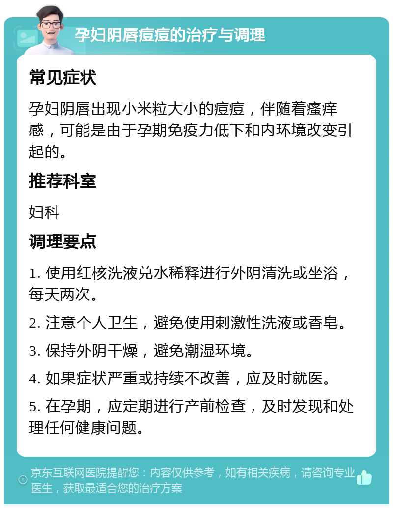 孕妇阴唇痘痘的治疗与调理 常见症状 孕妇阴唇出现小米粒大小的痘痘，伴随着瘙痒感，可能是由于孕期免疫力低下和内环境改变引起的。 推荐科室 妇科 调理要点 1. 使用红核洗液兑水稀释进行外阴清洗或坐浴，每天两次。 2. 注意个人卫生，避免使用刺激性洗液或香皂。 3. 保持外阴干燥，避免潮湿环境。 4. 如果症状严重或持续不改善，应及时就医。 5. 在孕期，应定期进行产前检查，及时发现和处理任何健康问题。