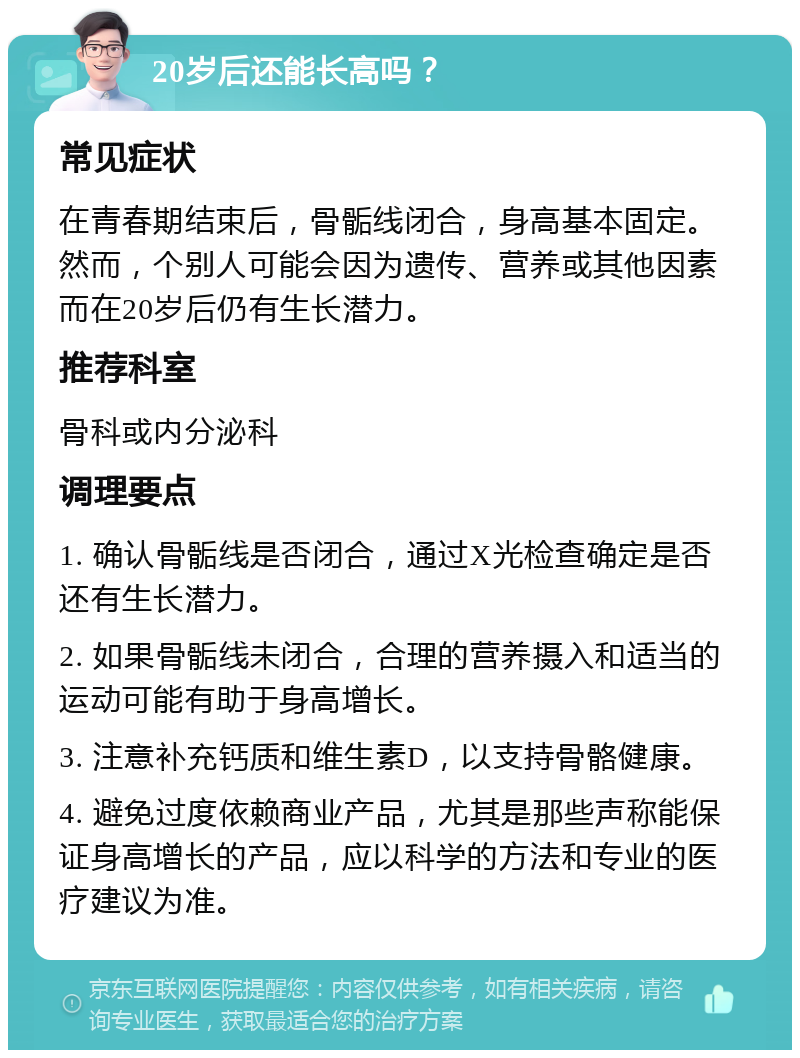 20岁后还能长高吗？ 常见症状 在青春期结束后，骨骺线闭合，身高基本固定。然而，个别人可能会因为遗传、营养或其他因素而在20岁后仍有生长潜力。 推荐科室 骨科或内分泌科 调理要点 1. 确认骨骺线是否闭合，通过X光检查确定是否还有生长潜力。 2. 如果骨骺线未闭合，合理的营养摄入和适当的运动可能有助于身高增长。 3. 注意补充钙质和维生素D，以支持骨骼健康。 4. 避免过度依赖商业产品，尤其是那些声称能保证身高增长的产品，应以科学的方法和专业的医疗建议为准。