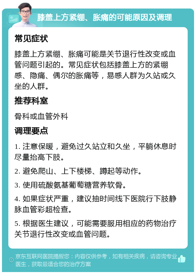 膝盖上方紧绷、胀痛的可能原因及调理 常见症状 膝盖上方紧绷、胀痛可能是关节退行性改变或血管问题引起的。常见症状包括膝盖上方的紧绷感、隐痛、偶尔的胀痛等，易感人群为久站或久坐的人群。 推荐科室 骨科或血管外科 调理要点 1. 注意保暖，避免过久站立和久坐，平躺休息时尽量抬高下肢。 2. 避免爬山、上下楼梯、蹲起等动作。 3. 使用硫酸氨基葡萄糖营养软骨。 4. 如果症状严重，建议抽时间线下医院行下肢静脉血管彩超检查。 5. 根据医生建议，可能需要服用相应的药物治疗关节退行性改变或血管问题。