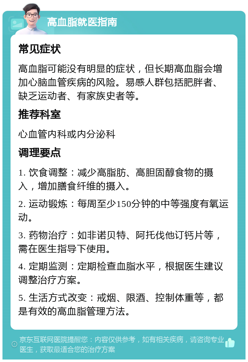 高血脂就医指南 常见症状 高血脂可能没有明显的症状，但长期高血脂会增加心脑血管疾病的风险。易感人群包括肥胖者、缺乏运动者、有家族史者等。 推荐科室 心血管内科或内分泌科 调理要点 1. 饮食调整：减少高脂肪、高胆固醇食物的摄入，增加膳食纤维的摄入。 2. 运动锻炼：每周至少150分钟的中等强度有氧运动。 3. 药物治疗：如非诺贝特、阿托伐他订钙片等，需在医生指导下使用。 4. 定期监测：定期检查血脂水平，根据医生建议调整治疗方案。 5. 生活方式改变：戒烟、限酒、控制体重等，都是有效的高血脂管理方法。