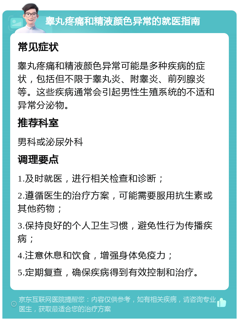 睾丸疼痛和精液颜色异常的就医指南 常见症状 睾丸疼痛和精液颜色异常可能是多种疾病的症状，包括但不限于睾丸炎、附睾炎、前列腺炎等。这些疾病通常会引起男性生殖系统的不适和异常分泌物。 推荐科室 男科或泌尿外科 调理要点 1.及时就医，进行相关检查和诊断； 2.遵循医生的治疗方案，可能需要服用抗生素或其他药物； 3.保持良好的个人卫生习惯，避免性行为传播疾病； 4.注意休息和饮食，增强身体免疫力； 5.定期复查，确保疾病得到有效控制和治疗。