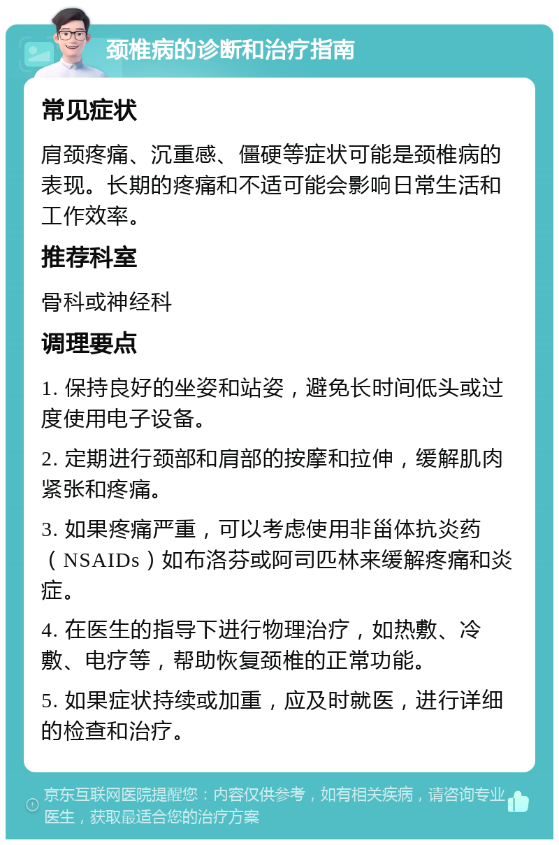 颈椎病的诊断和治疗指南 常见症状 肩颈疼痛、沉重感、僵硬等症状可能是颈椎病的表现。长期的疼痛和不适可能会影响日常生活和工作效率。 推荐科室 骨科或神经科 调理要点 1. 保持良好的坐姿和站姿，避免长时间低头或过度使用电子设备。 2. 定期进行颈部和肩部的按摩和拉伸，缓解肌肉紧张和疼痛。 3. 如果疼痛严重，可以考虑使用非甾体抗炎药（NSAIDs）如布洛芬或阿司匹林来缓解疼痛和炎症。 4. 在医生的指导下进行物理治疗，如热敷、冷敷、电疗等，帮助恢复颈椎的正常功能。 5. 如果症状持续或加重，应及时就医，进行详细的检查和治疗。