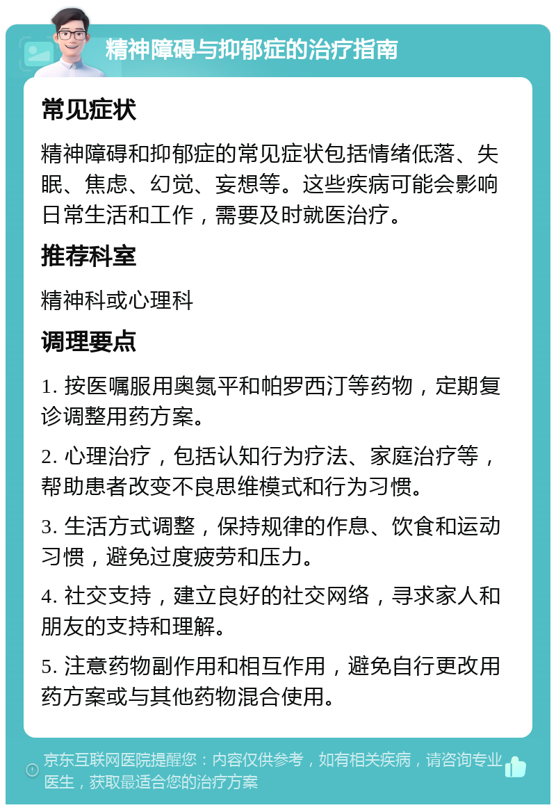 精神障碍与抑郁症的治疗指南 常见症状 精神障碍和抑郁症的常见症状包括情绪低落、失眠、焦虑、幻觉、妄想等。这些疾病可能会影响日常生活和工作，需要及时就医治疗。 推荐科室 精神科或心理科 调理要点 1. 按医嘱服用奥氮平和帕罗西汀等药物，定期复诊调整用药方案。 2. 心理治疗，包括认知行为疗法、家庭治疗等，帮助患者改变不良思维模式和行为习惯。 3. 生活方式调整，保持规律的作息、饮食和运动习惯，避免过度疲劳和压力。 4. 社交支持，建立良好的社交网络，寻求家人和朋友的支持和理解。 5. 注意药物副作用和相互作用，避免自行更改用药方案或与其他药物混合使用。