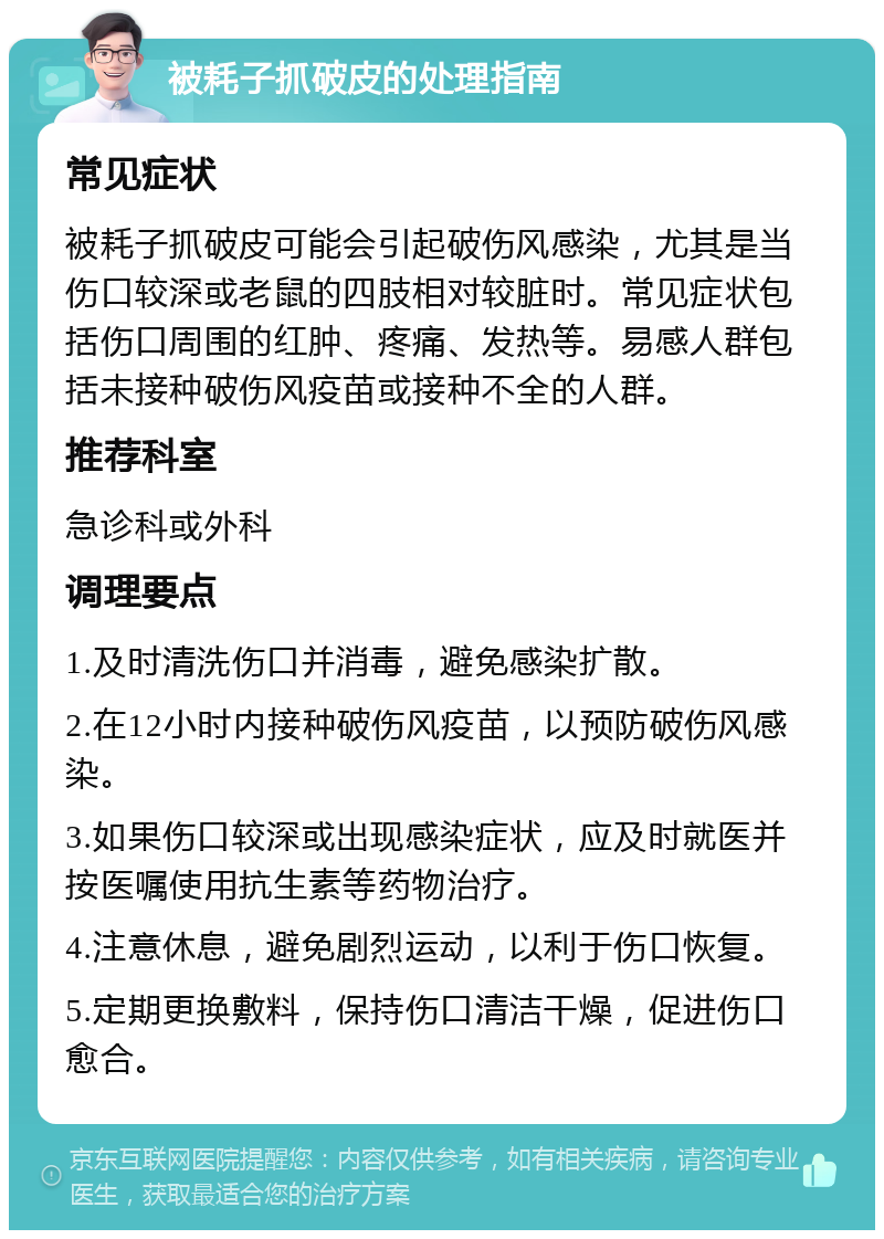 被耗子抓破皮的处理指南 常见症状 被耗子抓破皮可能会引起破伤风感染，尤其是当伤口较深或老鼠的四肢相对较脏时。常见症状包括伤口周围的红肿、疼痛、发热等。易感人群包括未接种破伤风疫苗或接种不全的人群。 推荐科室 急诊科或外科 调理要点 1.及时清洗伤口并消毒，避免感染扩散。 2.在12小时内接种破伤风疫苗，以预防破伤风感染。 3.如果伤口较深或出现感染症状，应及时就医并按医嘱使用抗生素等药物治疗。 4.注意休息，避免剧烈运动，以利于伤口恢复。 5.定期更换敷料，保持伤口清洁干燥，促进伤口愈合。