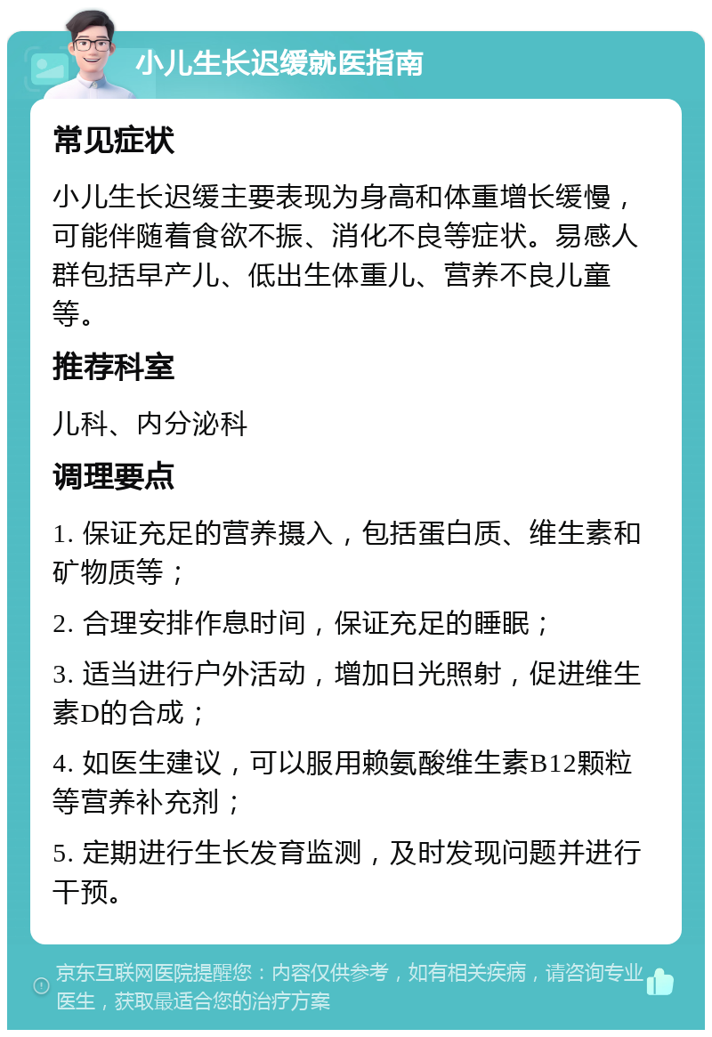 小儿生长迟缓就医指南 常见症状 小儿生长迟缓主要表现为身高和体重增长缓慢，可能伴随着食欲不振、消化不良等症状。易感人群包括早产儿、低出生体重儿、营养不良儿童等。 推荐科室 儿科、内分泌科 调理要点 1. 保证充足的营养摄入，包括蛋白质、维生素和矿物质等； 2. 合理安排作息时间，保证充足的睡眠； 3. 适当进行户外活动，增加日光照射，促进维生素D的合成； 4. 如医生建议，可以服用赖氨酸维生素B12颗粒等营养补充剂； 5. 定期进行生长发育监测，及时发现问题并进行干预。