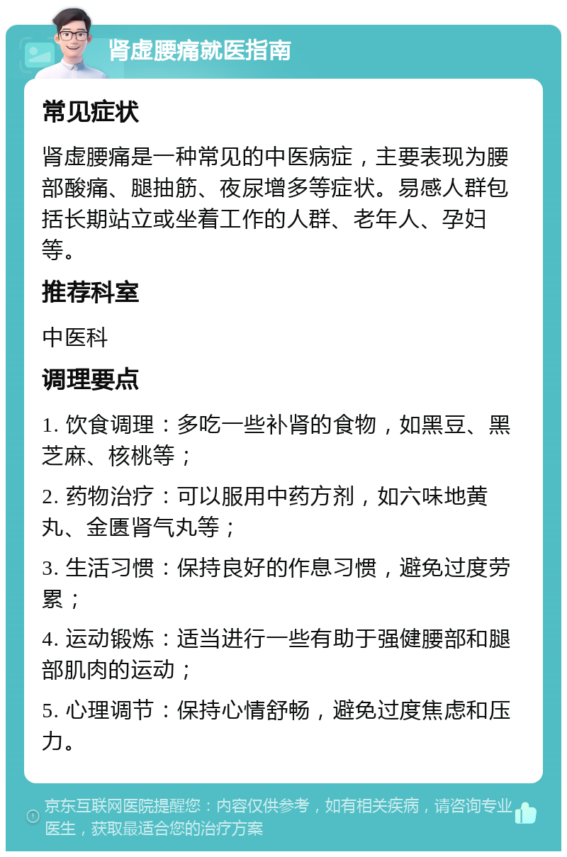 肾虚腰痛就医指南 常见症状 肾虚腰痛是一种常见的中医病症，主要表现为腰部酸痛、腿抽筋、夜尿增多等症状。易感人群包括长期站立或坐着工作的人群、老年人、孕妇等。 推荐科室 中医科 调理要点 1. 饮食调理：多吃一些补肾的食物，如黑豆、黑芝麻、核桃等； 2. 药物治疗：可以服用中药方剂，如六味地黄丸、金匮肾气丸等； 3. 生活习惯：保持良好的作息习惯，避免过度劳累； 4. 运动锻炼：适当进行一些有助于强健腰部和腿部肌肉的运动； 5. 心理调节：保持心情舒畅，避免过度焦虑和压力。