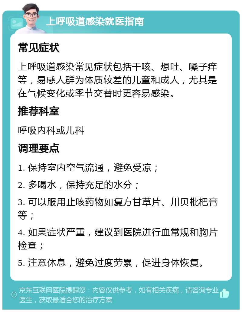 上呼吸道感染就医指南 常见症状 上呼吸道感染常见症状包括干咳、想吐、嗓子痒等，易感人群为体质较差的儿童和成人，尤其是在气候变化或季节交替时更容易感染。 推荐科室 呼吸内科或儿科 调理要点 1. 保持室内空气流通，避免受凉； 2. 多喝水，保持充足的水分； 3. 可以服用止咳药物如复方甘草片、川贝枇杷膏等； 4. 如果症状严重，建议到医院进行血常规和胸片检查； 5. 注意休息，避免过度劳累，促进身体恢复。