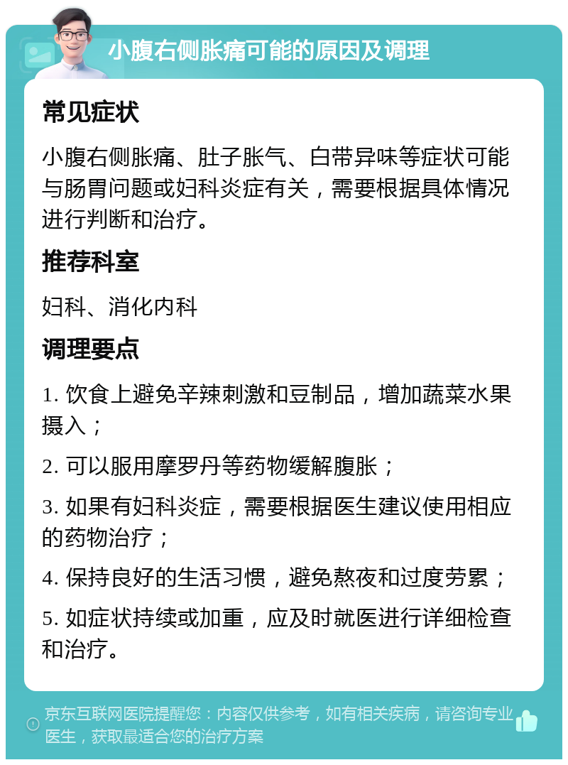 小腹右侧胀痛可能的原因及调理 常见症状 小腹右侧胀痛、肚子胀气、白带异味等症状可能与肠胃问题或妇科炎症有关，需要根据具体情况进行判断和治疗。 推荐科室 妇科、消化内科 调理要点 1. 饮食上避免辛辣刺激和豆制品，增加蔬菜水果摄入； 2. 可以服用摩罗丹等药物缓解腹胀； 3. 如果有妇科炎症，需要根据医生建议使用相应的药物治疗； 4. 保持良好的生活习惯，避免熬夜和过度劳累； 5. 如症状持续或加重，应及时就医进行详细检查和治疗。