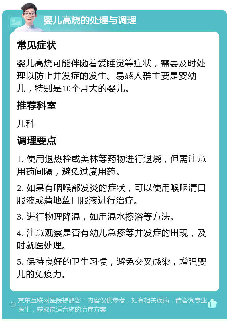 婴儿高烧的处理与调理 常见症状 婴儿高烧可能伴随着爱睡觉等症状，需要及时处理以防止并发症的发生。易感人群主要是婴幼儿，特别是10个月大的婴儿。 推荐科室 儿科 调理要点 1. 使用退热栓或美林等药物进行退烧，但需注意用药间隔，避免过度用药。 2. 如果有咽喉部发炎的症状，可以使用喉咽清口服液或蒲地蓝口服液进行治疗。 3. 进行物理降温，如用温水擦浴等方法。 4. 注意观察是否有幼儿急疹等并发症的出现，及时就医处理。 5. 保持良好的卫生习惯，避免交叉感染，增强婴儿的免疫力。