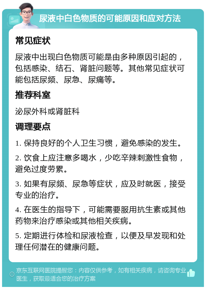 尿液中白色物质的可能原因和应对方法 常见症状 尿液中出现白色物质可能是由多种原因引起的，包括感染、结石、肾脏问题等。其他常见症状可能包括尿频、尿急、尿痛等。 推荐科室 泌尿外科或肾脏科 调理要点 1. 保持良好的个人卫生习惯，避免感染的发生。 2. 饮食上应注意多喝水，少吃辛辣刺激性食物，避免过度劳累。 3. 如果有尿频、尿急等症状，应及时就医，接受专业的治疗。 4. 在医生的指导下，可能需要服用抗生素或其他药物来治疗感染或其他相关疾病。 5. 定期进行体检和尿液检查，以便及早发现和处理任何潜在的健康问题。