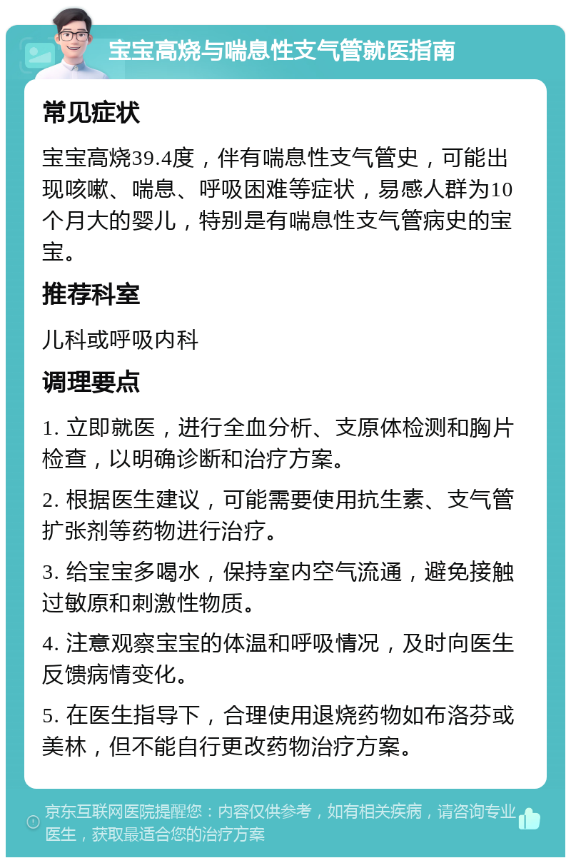 宝宝高烧与喘息性支气管就医指南 常见症状 宝宝高烧39.4度，伴有喘息性支气管史，可能出现咳嗽、喘息、呼吸困难等症状，易感人群为10个月大的婴儿，特别是有喘息性支气管病史的宝宝。 推荐科室 儿科或呼吸内科 调理要点 1. 立即就医，进行全血分析、支原体检测和胸片检查，以明确诊断和治疗方案。 2. 根据医生建议，可能需要使用抗生素、支气管扩张剂等药物进行治疗。 3. 给宝宝多喝水，保持室内空气流通，避免接触过敏原和刺激性物质。 4. 注意观察宝宝的体温和呼吸情况，及时向医生反馈病情变化。 5. 在医生指导下，合理使用退烧药物如布洛芬或美林，但不能自行更改药物治疗方案。