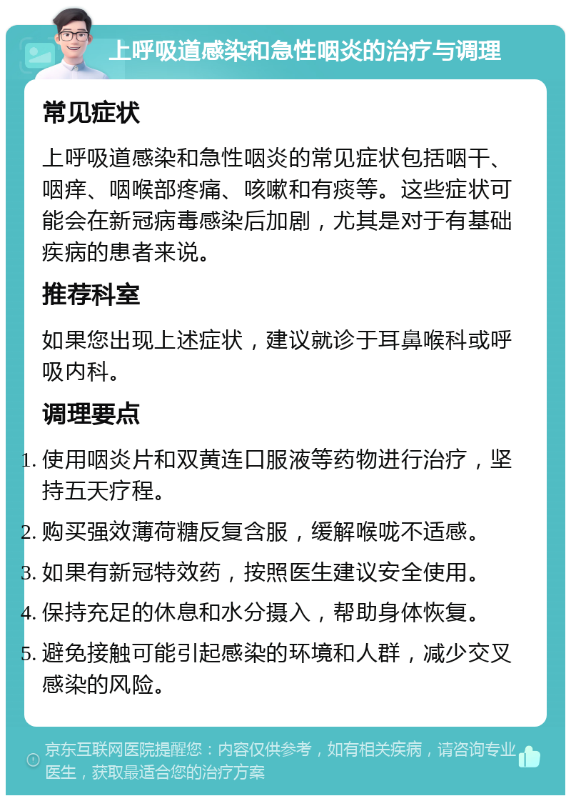 上呼吸道感染和急性咽炎的治疗与调理 常见症状 上呼吸道感染和急性咽炎的常见症状包括咽干、咽痒、咽喉部疼痛、咳嗽和有痰等。这些症状可能会在新冠病毒感染后加剧，尤其是对于有基础疾病的患者来说。 推荐科室 如果您出现上述症状，建议就诊于耳鼻喉科或呼吸内科。 调理要点 使用咽炎片和双黄连口服液等药物进行治疗，坚持五天疗程。 购买强效薄荷糖反复含服，缓解喉咙不适感。 如果有新冠特效药，按照医生建议安全使用。 保持充足的休息和水分摄入，帮助身体恢复。 避免接触可能引起感染的环境和人群，减少交叉感染的风险。