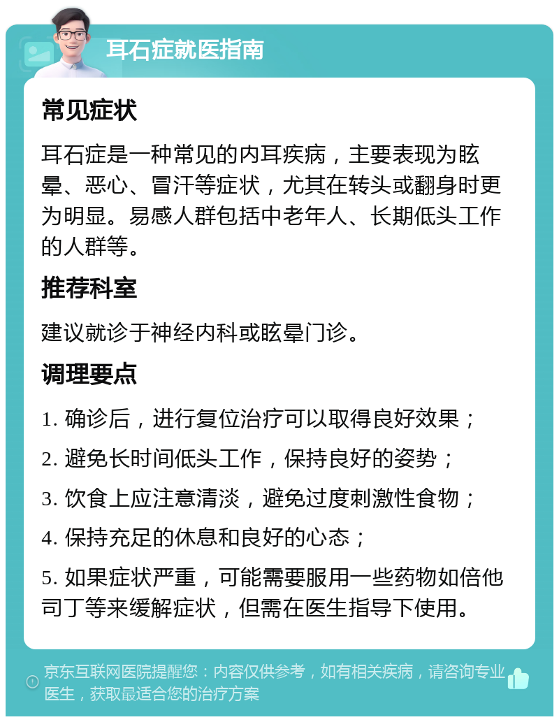 耳石症就医指南 常见症状 耳石症是一种常见的内耳疾病，主要表现为眩晕、恶心、冒汗等症状，尤其在转头或翻身时更为明显。易感人群包括中老年人、长期低头工作的人群等。 推荐科室 建议就诊于神经内科或眩晕门诊。 调理要点 1. 确诊后，进行复位治疗可以取得良好效果； 2. 避免长时间低头工作，保持良好的姿势； 3. 饮食上应注意清淡，避免过度刺激性食物； 4. 保持充足的休息和良好的心态； 5. 如果症状严重，可能需要服用一些药物如倍他司丁等来缓解症状，但需在医生指导下使用。