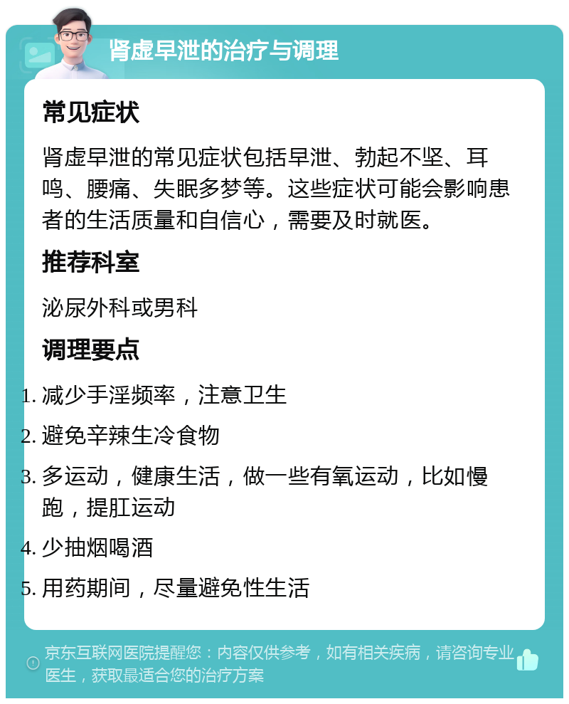 肾虚早泄的治疗与调理 常见症状 肾虚早泄的常见症状包括早泄、勃起不坚、耳鸣、腰痛、失眠多梦等。这些症状可能会影响患者的生活质量和自信心，需要及时就医。 推荐科室 泌尿外科或男科 调理要点 减少手淫频率，注意卫生 避免辛辣生冷食物 多运动，健康生活，做一些有氧运动，比如慢跑，提肛运动 少抽烟喝酒 用药期间，尽量避免性生活