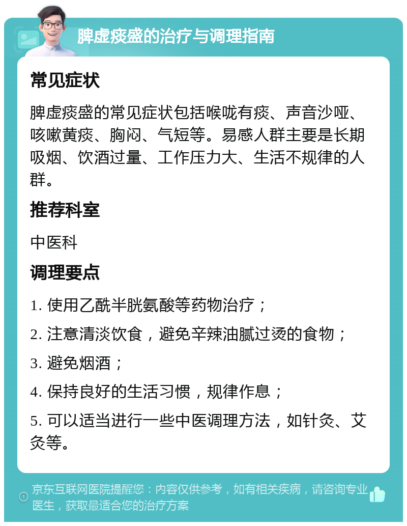 脾虚痰盛的治疗与调理指南 常见症状 脾虚痰盛的常见症状包括喉咙有痰、声音沙哑、咳嗽黄痰、胸闷、气短等。易感人群主要是长期吸烟、饮酒过量、工作压力大、生活不规律的人群。 推荐科室 中医科 调理要点 1. 使用乙酰半胱氨酸等药物治疗； 2. 注意清淡饮食，避免辛辣油腻过烫的食物； 3. 避免烟酒； 4. 保持良好的生活习惯，规律作息； 5. 可以适当进行一些中医调理方法，如针灸、艾灸等。