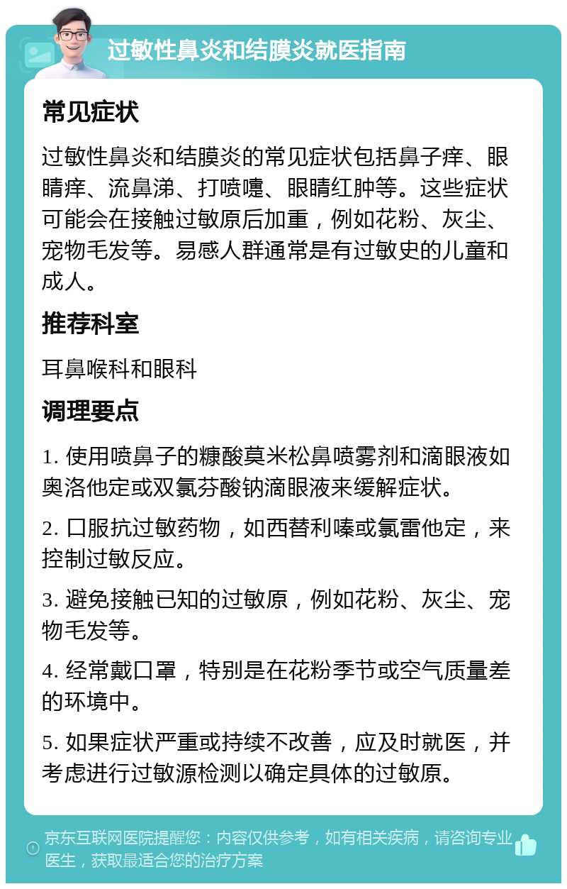 过敏性鼻炎和结膜炎就医指南 常见症状 过敏性鼻炎和结膜炎的常见症状包括鼻子痒、眼睛痒、流鼻涕、打喷嚏、眼睛红肿等。这些症状可能会在接触过敏原后加重，例如花粉、灰尘、宠物毛发等。易感人群通常是有过敏史的儿童和成人。 推荐科室 耳鼻喉科和眼科 调理要点 1. 使用喷鼻子的糠酸莫米松鼻喷雾剂和滴眼液如奥洛他定或双氯芬酸钠滴眼液来缓解症状。 2. 口服抗过敏药物，如西替利嗪或氯雷他定，来控制过敏反应。 3. 避免接触已知的过敏原，例如花粉、灰尘、宠物毛发等。 4. 经常戴口罩，特别是在花粉季节或空气质量差的环境中。 5. 如果症状严重或持续不改善，应及时就医，并考虑进行过敏源检测以确定具体的过敏原。