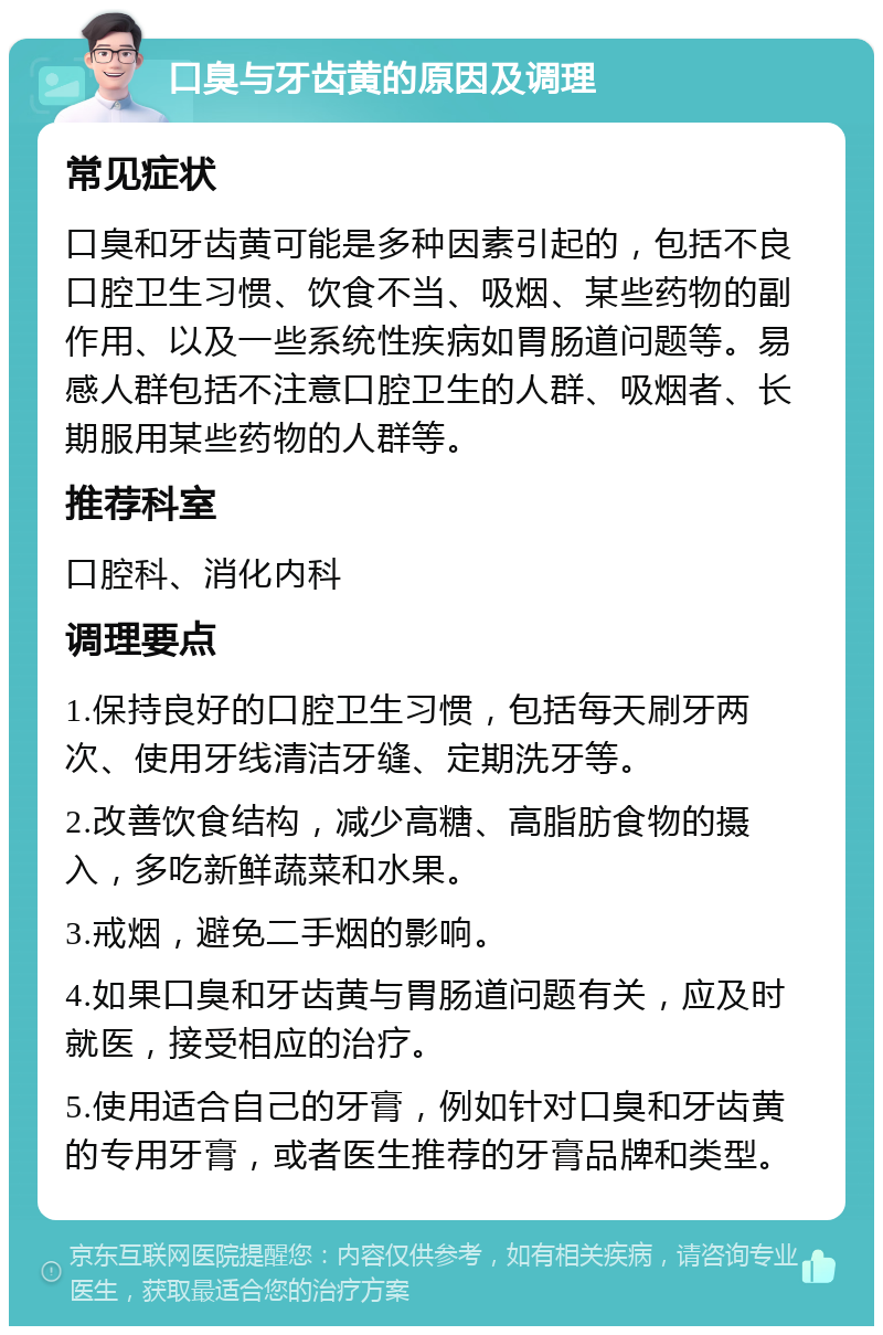 口臭与牙齿黄的原因及调理 常见症状 口臭和牙齿黄可能是多种因素引起的，包括不良口腔卫生习惯、饮食不当、吸烟、某些药物的副作用、以及一些系统性疾病如胃肠道问题等。易感人群包括不注意口腔卫生的人群、吸烟者、长期服用某些药物的人群等。 推荐科室 口腔科、消化内科 调理要点 1.保持良好的口腔卫生习惯，包括每天刷牙两次、使用牙线清洁牙缝、定期洗牙等。 2.改善饮食结构，减少高糖、高脂肪食物的摄入，多吃新鲜蔬菜和水果。 3.戒烟，避免二手烟的影响。 4.如果口臭和牙齿黄与胃肠道问题有关，应及时就医，接受相应的治疗。 5.使用适合自己的牙膏，例如针对口臭和牙齿黄的专用牙膏，或者医生推荐的牙膏品牌和类型。