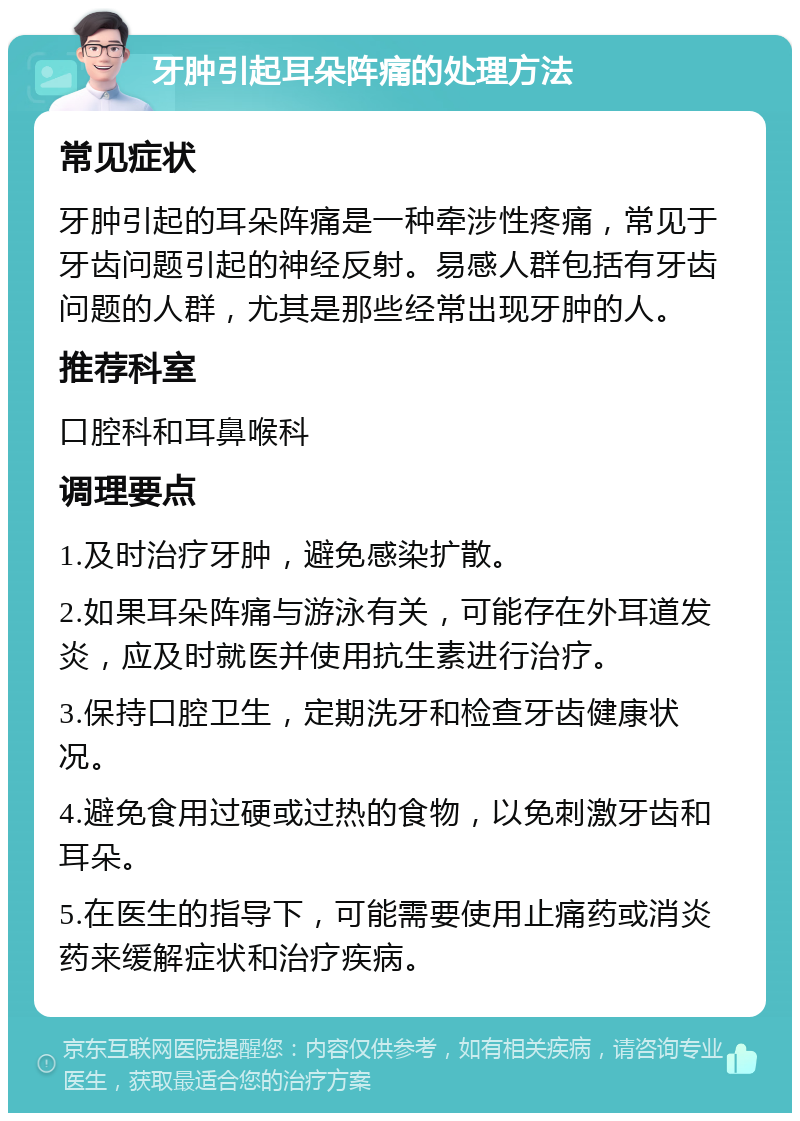 牙肿引起耳朵阵痛的处理方法 常见症状 牙肿引起的耳朵阵痛是一种牵涉性疼痛，常见于牙齿问题引起的神经反射。易感人群包括有牙齿问题的人群，尤其是那些经常出现牙肿的人。 推荐科室 口腔科和耳鼻喉科 调理要点 1.及时治疗牙肿，避免感染扩散。 2.如果耳朵阵痛与游泳有关，可能存在外耳道发炎，应及时就医并使用抗生素进行治疗。 3.保持口腔卫生，定期洗牙和检查牙齿健康状况。 4.避免食用过硬或过热的食物，以免刺激牙齿和耳朵。 5.在医生的指导下，可能需要使用止痛药或消炎药来缓解症状和治疗疾病。