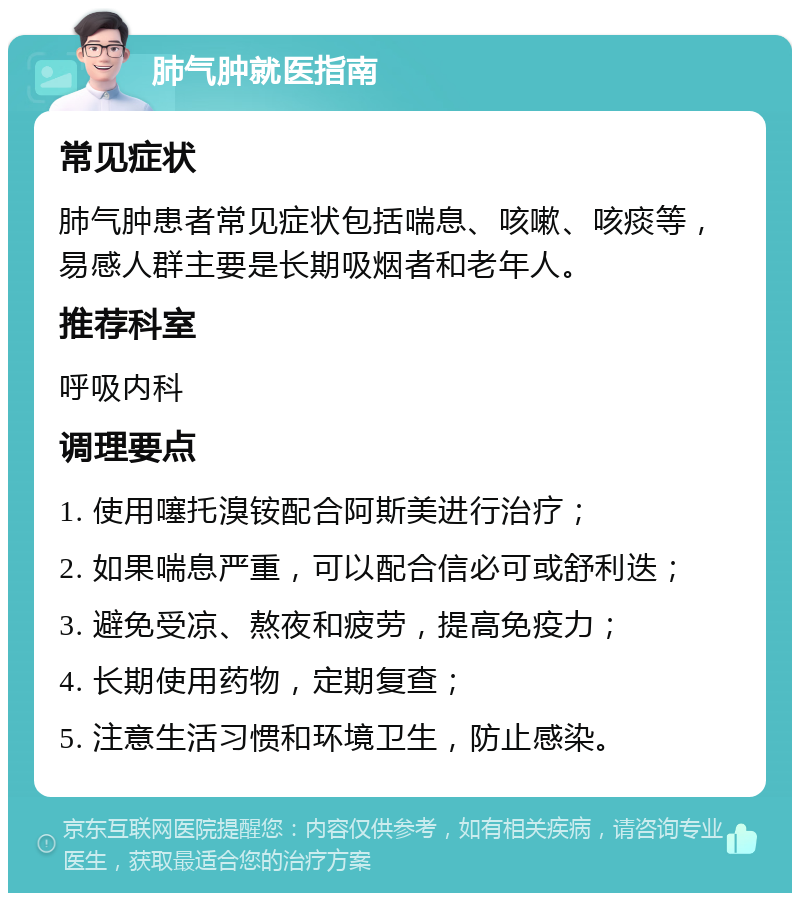 肺气肿就医指南 常见症状 肺气肿患者常见症状包括喘息、咳嗽、咳痰等，易感人群主要是长期吸烟者和老年人。 推荐科室 呼吸内科 调理要点 1. 使用噻托溴铵配合阿斯美进行治疗； 2. 如果喘息严重，可以配合信必可或舒利迭； 3. 避免受凉、熬夜和疲劳，提高免疫力； 4. 长期使用药物，定期复查； 5. 注意生活习惯和环境卫生，防止感染。