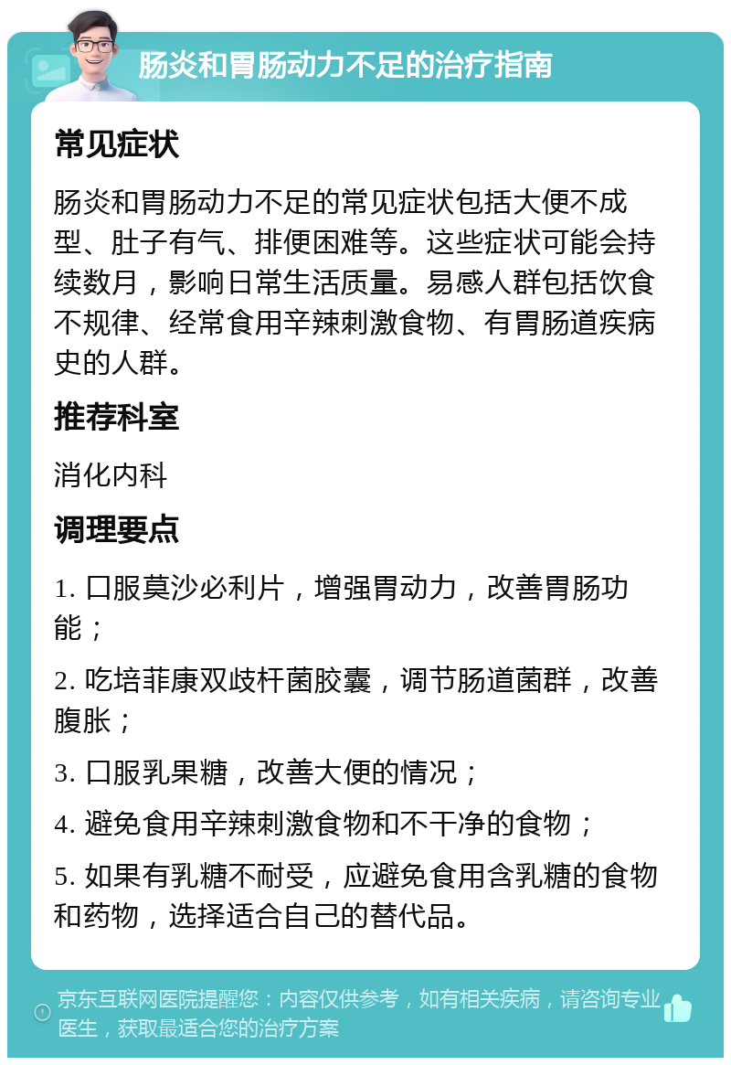 肠炎和胃肠动力不足的治疗指南 常见症状 肠炎和胃肠动力不足的常见症状包括大便不成型、肚子有气、排便困难等。这些症状可能会持续数月，影响日常生活质量。易感人群包括饮食不规律、经常食用辛辣刺激食物、有胃肠道疾病史的人群。 推荐科室 消化内科 调理要点 1. 口服莫沙必利片，增强胃动力，改善胃肠功能； 2. 吃培菲康双歧杆菌胶囊，调节肠道菌群，改善腹胀； 3. 口服乳果糖，改善大便的情况； 4. 避免食用辛辣刺激食物和不干净的食物； 5. 如果有乳糖不耐受，应避免食用含乳糖的食物和药物，选择适合自己的替代品。