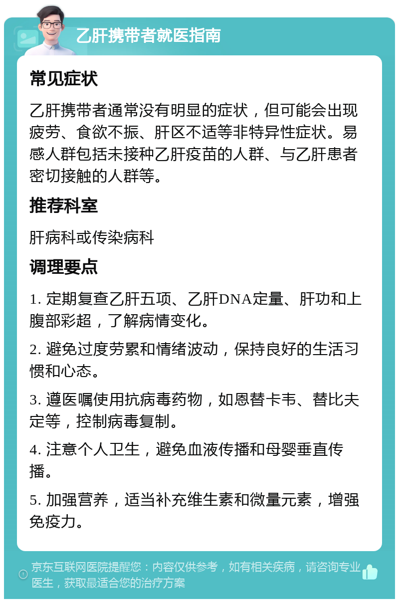 乙肝携带者就医指南 常见症状 乙肝携带者通常没有明显的症状，但可能会出现疲劳、食欲不振、肝区不适等非特异性症状。易感人群包括未接种乙肝疫苗的人群、与乙肝患者密切接触的人群等。 推荐科室 肝病科或传染病科 调理要点 1. 定期复查乙肝五项、乙肝DNA定量、肝功和上腹部彩超，了解病情变化。 2. 避免过度劳累和情绪波动，保持良好的生活习惯和心态。 3. 遵医嘱使用抗病毒药物，如恩替卡韦、替比夫定等，控制病毒复制。 4. 注意个人卫生，避免血液传播和母婴垂直传播。 5. 加强营养，适当补充维生素和微量元素，增强免疫力。