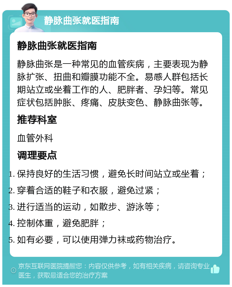 静脉曲张就医指南 静脉曲张就医指南 静脉曲张是一种常见的血管疾病，主要表现为静脉扩张、扭曲和瓣膜功能不全。易感人群包括长期站立或坐着工作的人、肥胖者、孕妇等。常见症状包括肿胀、疼痛、皮肤变色、静脉曲张等。 推荐科室 血管外科 调理要点 保持良好的生活习惯，避免长时间站立或坐着； 穿着合适的鞋子和衣服，避免过紧； 进行适当的运动，如散步、游泳等； 控制体重，避免肥胖； 如有必要，可以使用弹力袜或药物治疗。