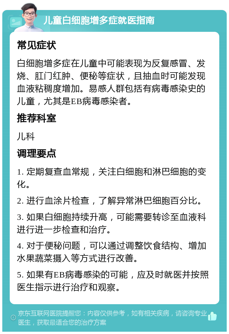 儿童白细胞增多症就医指南 常见症状 白细胞增多症在儿童中可能表现为反复感冒、发烧、肛门红肿、便秘等症状，且抽血时可能发现血液粘稠度增加。易感人群包括有病毒感染史的儿童，尤其是EB病毒感染者。 推荐科室 儿科 调理要点 1. 定期复查血常规，关注白细胞和淋巴细胞的变化。 2. 进行血涂片检查，了解异常淋巴细胞百分比。 3. 如果白细胞持续升高，可能需要转诊至血液科进行进一步检查和治疗。 4. 对于便秘问题，可以通过调整饮食结构、增加水果蔬菜摄入等方式进行改善。 5. 如果有EB病毒感染的可能，应及时就医并按照医生指示进行治疗和观察。