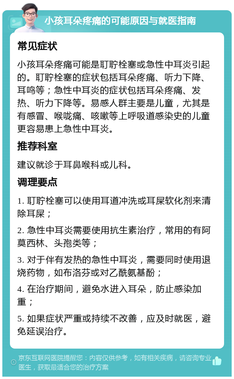 小孩耳朵疼痛的可能原因与就医指南 常见症状 小孩耳朵疼痛可能是耵聍栓塞或急性中耳炎引起的。耵聍栓塞的症状包括耳朵疼痛、听力下降、耳鸣等；急性中耳炎的症状包括耳朵疼痛、发热、听力下降等。易感人群主要是儿童，尤其是有感冒、喉咙痛、咳嗽等上呼吸道感染史的儿童更容易患上急性中耳炎。 推荐科室 建议就诊于耳鼻喉科或儿科。 调理要点 1. 耵聍栓塞可以使用耳道冲洗或耳屎软化剂来清除耳屎； 2. 急性中耳炎需要使用抗生素治疗，常用的有阿莫西林、头孢类等； 3. 对于伴有发热的急性中耳炎，需要同时使用退烧药物，如布洛芬或对乙酰氨基酚； 4. 在治疗期间，避免水进入耳朵，防止感染加重； 5. 如果症状严重或持续不改善，应及时就医，避免延误治疗。