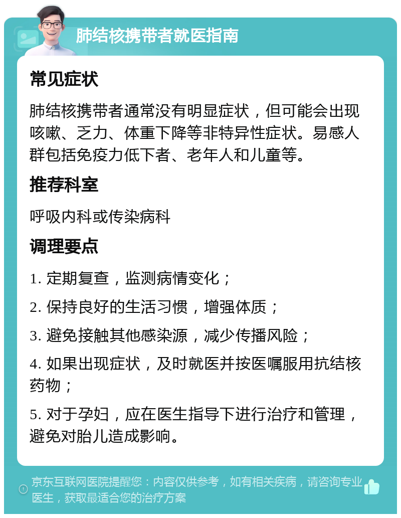 肺结核携带者就医指南 常见症状 肺结核携带者通常没有明显症状，但可能会出现咳嗽、乏力、体重下降等非特异性症状。易感人群包括免疫力低下者、老年人和儿童等。 推荐科室 呼吸内科或传染病科 调理要点 1. 定期复查，监测病情变化； 2. 保持良好的生活习惯，增强体质； 3. 避免接触其他感染源，减少传播风险； 4. 如果出现症状，及时就医并按医嘱服用抗结核药物； 5. 对于孕妇，应在医生指导下进行治疗和管理，避免对胎儿造成影响。