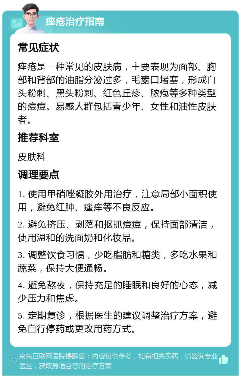 痤疮治疗指南 常见症状 痤疮是一种常见的皮肤病，主要表现为面部、胸部和背部的油脂分泌过多，毛囊口堵塞，形成白头粉刺、黑头粉刺、红色丘疹、脓疱等多种类型的痘痘。易感人群包括青少年、女性和油性皮肤者。 推荐科室 皮肤科 调理要点 1. 使用甲硝唑凝胶外用治疗，注意局部小面积使用，避免红肿、瘙痒等不良反应。 2. 避免挤压、剥落和抠抓痘痘，保持面部清洁，使用温和的洗面奶和化妆品。 3. 调整饮食习惯，少吃脂肪和糖类，多吃水果和蔬菜，保持大便通畅。 4. 避免熬夜，保持充足的睡眠和良好的心态，减少压力和焦虑。 5. 定期复诊，根据医生的建议调整治疗方案，避免自行停药或更改用药方式。