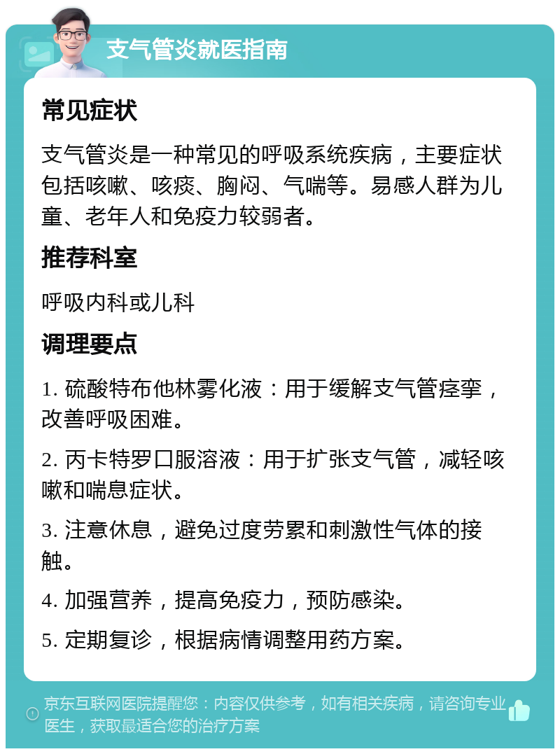 支气管炎就医指南 常见症状 支气管炎是一种常见的呼吸系统疾病，主要症状包括咳嗽、咳痰、胸闷、气喘等。易感人群为儿童、老年人和免疫力较弱者。 推荐科室 呼吸内科或儿科 调理要点 1. 硫酸特布他林雾化液：用于缓解支气管痉挛，改善呼吸困难。 2. 丙卡特罗口服溶液：用于扩张支气管，减轻咳嗽和喘息症状。 3. 注意休息，避免过度劳累和刺激性气体的接触。 4. 加强营养，提高免疫力，预防感染。 5. 定期复诊，根据病情调整用药方案。