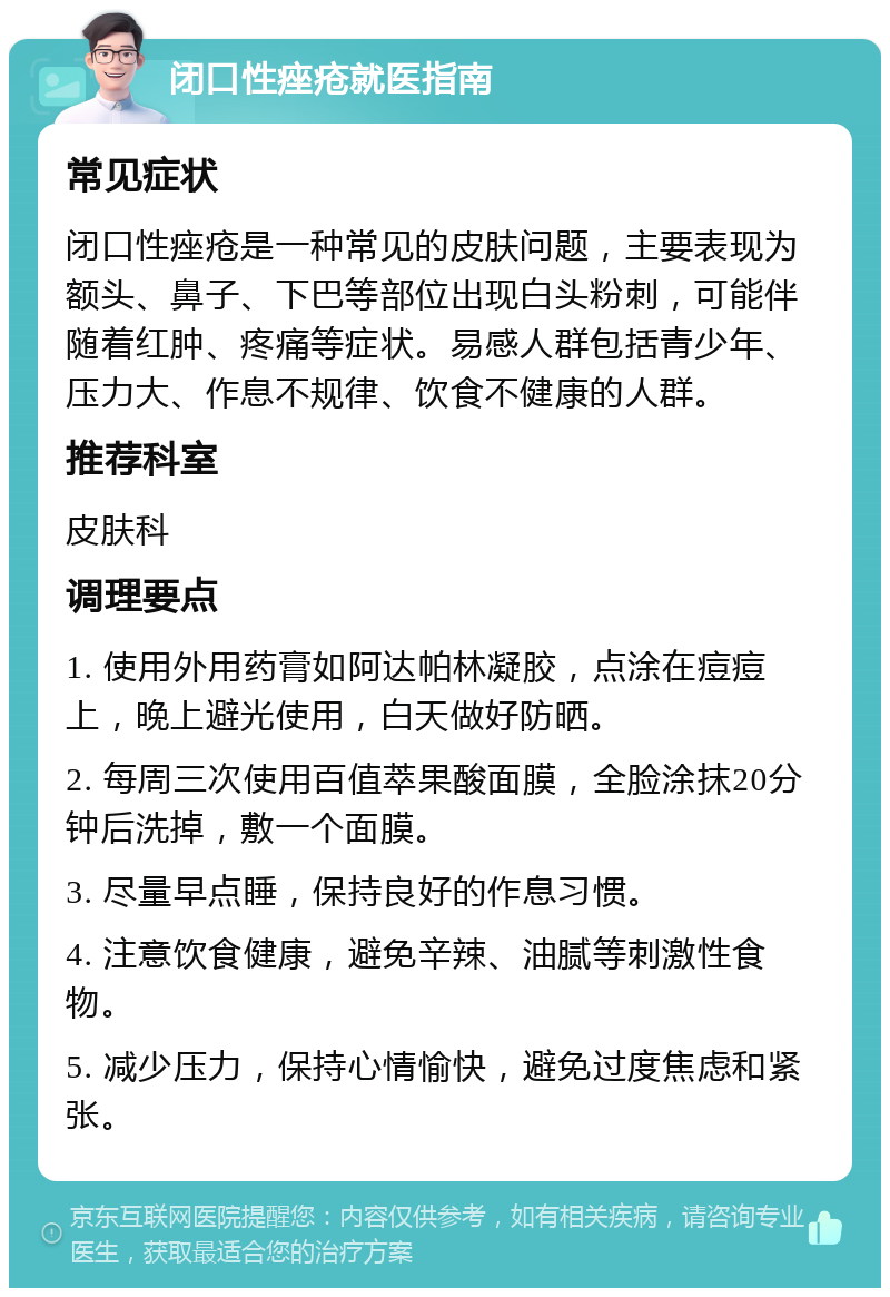 闭口性痤疮就医指南 常见症状 闭口性痤疮是一种常见的皮肤问题，主要表现为额头、鼻子、下巴等部位出现白头粉刺，可能伴随着红肿、疼痛等症状。易感人群包括青少年、压力大、作息不规律、饮食不健康的人群。 推荐科室 皮肤科 调理要点 1. 使用外用药膏如阿达帕林凝胶，点涂在痘痘上，晚上避光使用，白天做好防晒。 2. 每周三次使用百值萃果酸面膜，全脸涂抹20分钟后洗掉，敷一个面膜。 3. 尽量早点睡，保持良好的作息习惯。 4. 注意饮食健康，避免辛辣、油腻等刺激性食物。 5. 减少压力，保持心情愉快，避免过度焦虑和紧张。