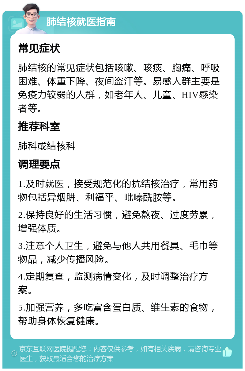 肺结核就医指南 常见症状 肺结核的常见症状包括咳嗽、咳痰、胸痛、呼吸困难、体重下降、夜间盗汗等。易感人群主要是免疫力较弱的人群，如老年人、儿童、HIV感染者等。 推荐科室 肺科或结核科 调理要点 1.及时就医，接受规范化的抗结核治疗，常用药物包括异烟肼、利福平、吡嗪酰胺等。 2.保持良好的生活习惯，避免熬夜、过度劳累，增强体质。 3.注意个人卫生，避免与他人共用餐具、毛巾等物品，减少传播风险。 4.定期复查，监测病情变化，及时调整治疗方案。 5.加强营养，多吃富含蛋白质、维生素的食物，帮助身体恢复健康。