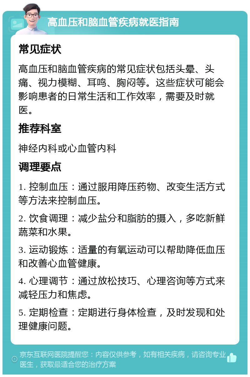 高血压和脑血管疾病就医指南 常见症状 高血压和脑血管疾病的常见症状包括头晕、头痛、视力模糊、耳鸣、胸闷等。这些症状可能会影响患者的日常生活和工作效率，需要及时就医。 推荐科室 神经内科或心血管内科 调理要点 1. 控制血压：通过服用降压药物、改变生活方式等方法来控制血压。 2. 饮食调理：减少盐分和脂肪的摄入，多吃新鲜蔬菜和水果。 3. 运动锻炼：适量的有氧运动可以帮助降低血压和改善心血管健康。 4. 心理调节：通过放松技巧、心理咨询等方式来减轻压力和焦虑。 5. 定期检查：定期进行身体检查，及时发现和处理健康问题。