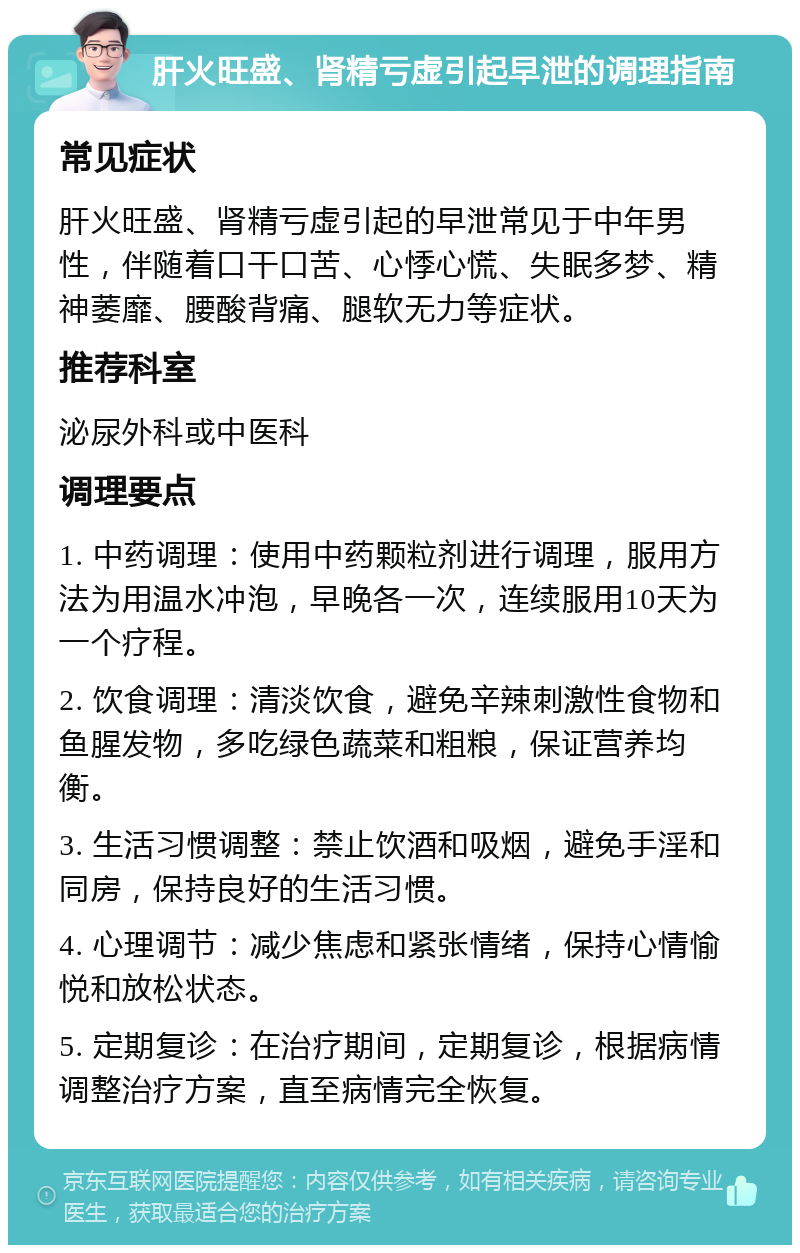 肝火旺盛、肾精亏虚引起早泄的调理指南 常见症状 肝火旺盛、肾精亏虚引起的早泄常见于中年男性，伴随着口干口苦、心悸心慌、失眠多梦、精神萎靡、腰酸背痛、腿软无力等症状。 推荐科室 泌尿外科或中医科 调理要点 1. 中药调理：使用中药颗粒剂进行调理，服用方法为用温水冲泡，早晚各一次，连续服用10天为一个疗程。 2. 饮食调理：清淡饮食，避免辛辣刺激性食物和鱼腥发物，多吃绿色蔬菜和粗粮，保证营养均衡。 3. 生活习惯调整：禁止饮酒和吸烟，避免手淫和同房，保持良好的生活习惯。 4. 心理调节：减少焦虑和紧张情绪，保持心情愉悦和放松状态。 5. 定期复诊：在治疗期间，定期复诊，根据病情调整治疗方案，直至病情完全恢复。