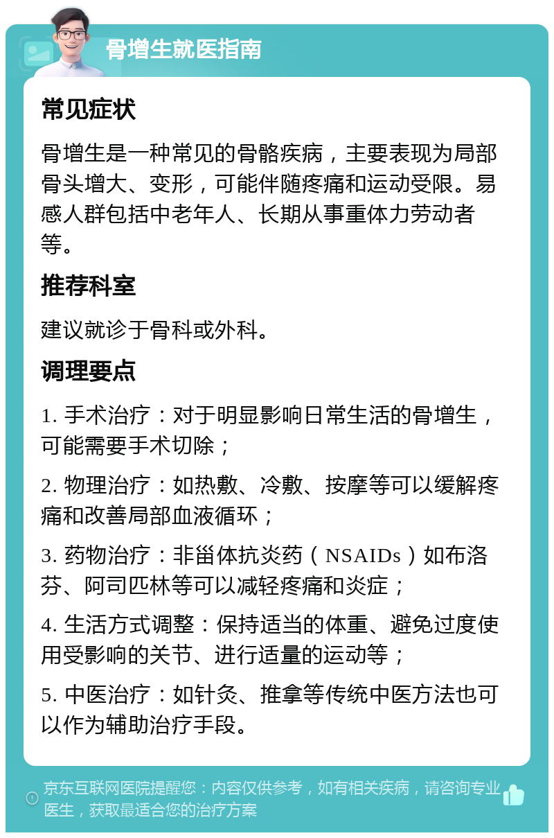 骨增生就医指南 常见症状 骨增生是一种常见的骨骼疾病，主要表现为局部骨头增大、变形，可能伴随疼痛和运动受限。易感人群包括中老年人、长期从事重体力劳动者等。 推荐科室 建议就诊于骨科或外科。 调理要点 1. 手术治疗：对于明显影响日常生活的骨增生，可能需要手术切除； 2. 物理治疗：如热敷、冷敷、按摩等可以缓解疼痛和改善局部血液循环； 3. 药物治疗：非甾体抗炎药（NSAIDs）如布洛芬、阿司匹林等可以减轻疼痛和炎症； 4. 生活方式调整：保持适当的体重、避免过度使用受影响的关节、进行适量的运动等； 5. 中医治疗：如针灸、推拿等传统中医方法也可以作为辅助治疗手段。