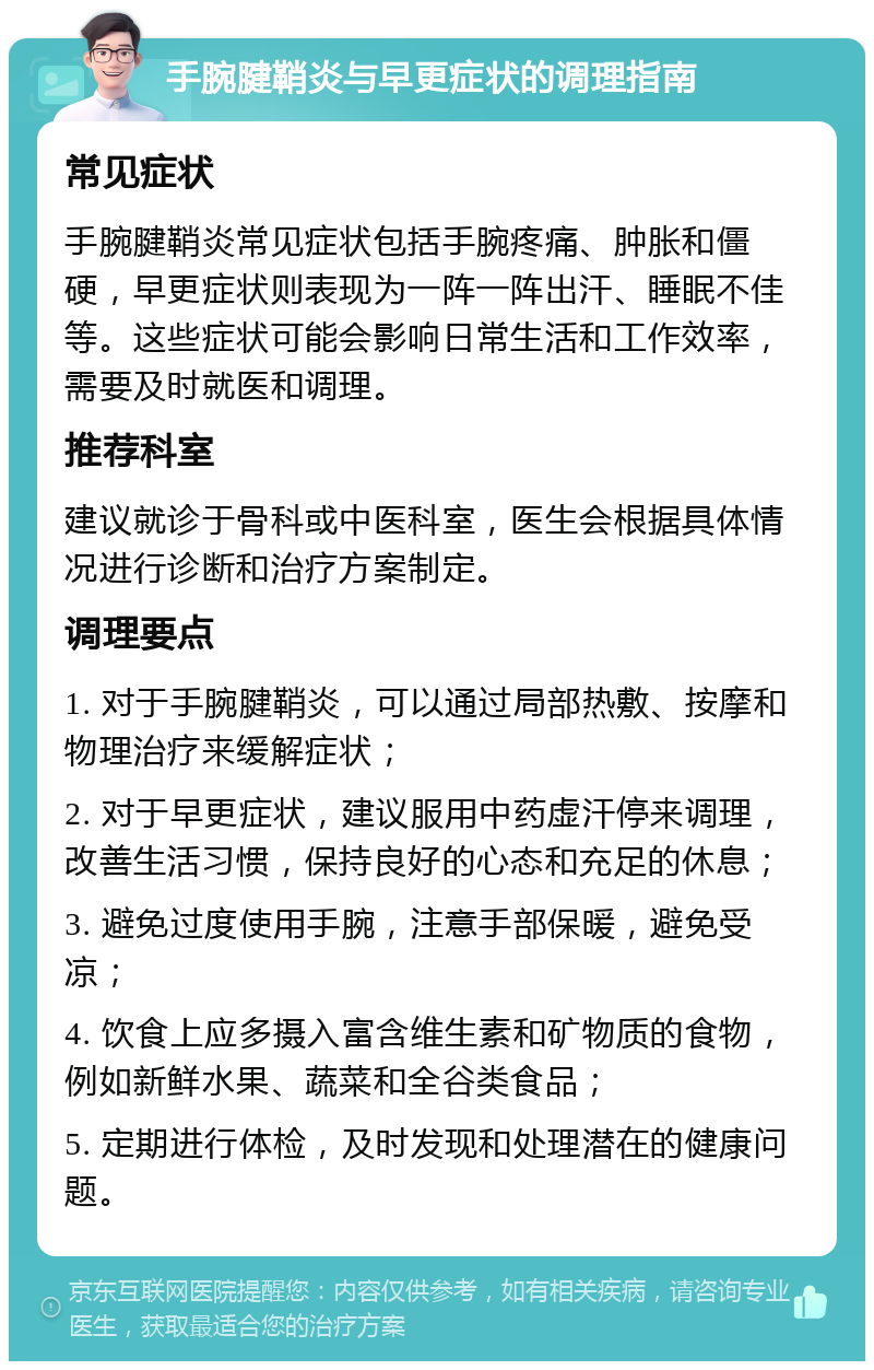 手腕腱鞘炎与早更症状的调理指南 常见症状 手腕腱鞘炎常见症状包括手腕疼痛、肿胀和僵硬，早更症状则表现为一阵一阵出汗、睡眠不佳等。这些症状可能会影响日常生活和工作效率，需要及时就医和调理。 推荐科室 建议就诊于骨科或中医科室，医生会根据具体情况进行诊断和治疗方案制定。 调理要点 1. 对于手腕腱鞘炎，可以通过局部热敷、按摩和物理治疗来缓解症状； 2. 对于早更症状，建议服用中药虚汗停来调理，改善生活习惯，保持良好的心态和充足的休息； 3. 避免过度使用手腕，注意手部保暖，避免受凉； 4. 饮食上应多摄入富含维生素和矿物质的食物，例如新鲜水果、蔬菜和全谷类食品； 5. 定期进行体检，及时发现和处理潜在的健康问题。