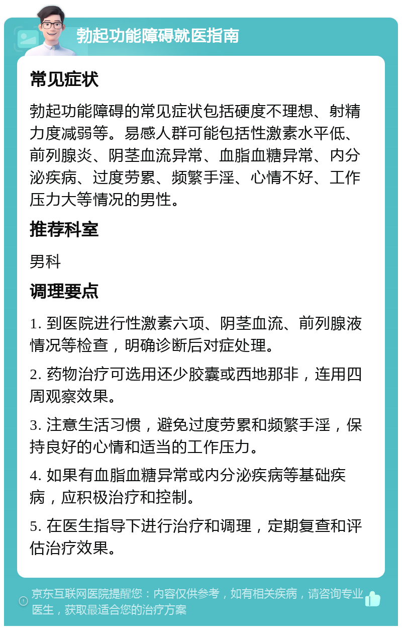 勃起功能障碍就医指南 常见症状 勃起功能障碍的常见症状包括硬度不理想、射精力度减弱等。易感人群可能包括性激素水平低、前列腺炎、阴茎血流异常、血脂血糖异常、内分泌疾病、过度劳累、频繁手淫、心情不好、工作压力大等情况的男性。 推荐科室 男科 调理要点 1. 到医院进行性激素六项、阴茎血流、前列腺液情况等检查，明确诊断后对症处理。 2. 药物治疗可选用还少胶囊或西地那非，连用四周观察效果。 3. 注意生活习惯，避免过度劳累和频繁手淫，保持良好的心情和适当的工作压力。 4. 如果有血脂血糖异常或内分泌疾病等基础疾病，应积极治疗和控制。 5. 在医生指导下进行治疗和调理，定期复查和评估治疗效果。