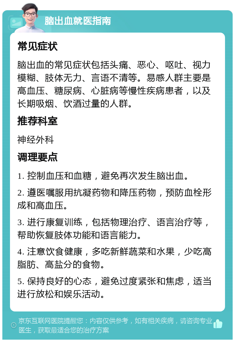 脑出血就医指南 常见症状 脑出血的常见症状包括头痛、恶心、呕吐、视力模糊、肢体无力、言语不清等。易感人群主要是高血压、糖尿病、心脏病等慢性疾病患者，以及长期吸烟、饮酒过量的人群。 推荐科室 神经外科 调理要点 1. 控制血压和血糖，避免再次发生脑出血。 2. 遵医嘱服用抗凝药物和降压药物，预防血栓形成和高血压。 3. 进行康复训练，包括物理治疗、语言治疗等，帮助恢复肢体功能和语言能力。 4. 注意饮食健康，多吃新鲜蔬菜和水果，少吃高脂肪、高盐分的食物。 5. 保持良好的心态，避免过度紧张和焦虑，适当进行放松和娱乐活动。