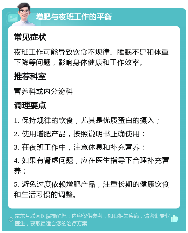 增肥与夜班工作的平衡 常见症状 夜班工作可能导致饮食不规律、睡眠不足和体重下降等问题，影响身体健康和工作效率。 推荐科室 营养科或内分泌科 调理要点 1. 保持规律的饮食，尤其是优质蛋白的摄入； 2. 使用增肥产品，按照说明书正确使用； 3. 在夜班工作中，注意休息和补充营养； 4. 如果有肾虚问题，应在医生指导下合理补充营养； 5. 避免过度依赖增肥产品，注重长期的健康饮食和生活习惯的调整。