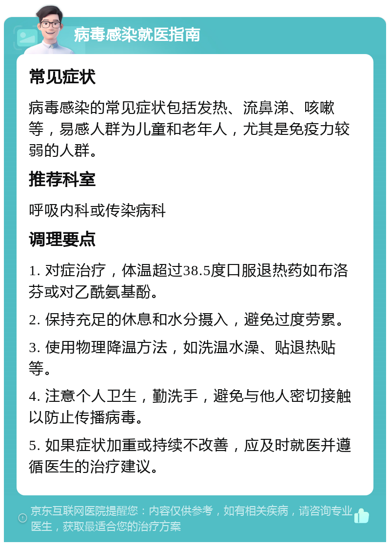 病毒感染就医指南 常见症状 病毒感染的常见症状包括发热、流鼻涕、咳嗽等，易感人群为儿童和老年人，尤其是免疫力较弱的人群。 推荐科室 呼吸内科或传染病科 调理要点 1. 对症治疗，体温超过38.5度口服退热药如布洛芬或对乙酰氨基酚。 2. 保持充足的休息和水分摄入，避免过度劳累。 3. 使用物理降温方法，如洗温水澡、贴退热贴等。 4. 注意个人卫生，勤洗手，避免与他人密切接触以防止传播病毒。 5. 如果症状加重或持续不改善，应及时就医并遵循医生的治疗建议。