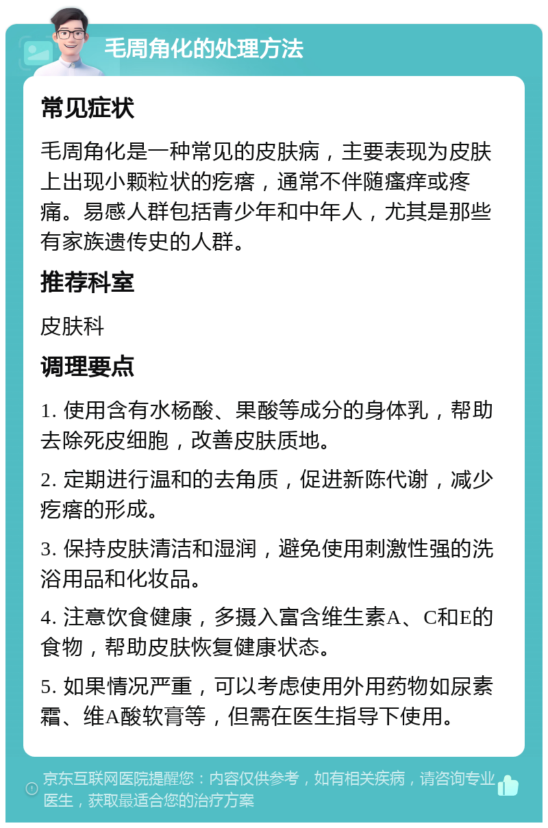 毛周角化的处理方法 常见症状 毛周角化是一种常见的皮肤病，主要表现为皮肤上出现小颗粒状的疙瘩，通常不伴随瘙痒或疼痛。易感人群包括青少年和中年人，尤其是那些有家族遗传史的人群。 推荐科室 皮肤科 调理要点 1. 使用含有水杨酸、果酸等成分的身体乳，帮助去除死皮细胞，改善皮肤质地。 2. 定期进行温和的去角质，促进新陈代谢，减少疙瘩的形成。 3. 保持皮肤清洁和湿润，避免使用刺激性强的洗浴用品和化妆品。 4. 注意饮食健康，多摄入富含维生素A、C和E的食物，帮助皮肤恢复健康状态。 5. 如果情况严重，可以考虑使用外用药物如尿素霜、维A酸软膏等，但需在医生指导下使用。