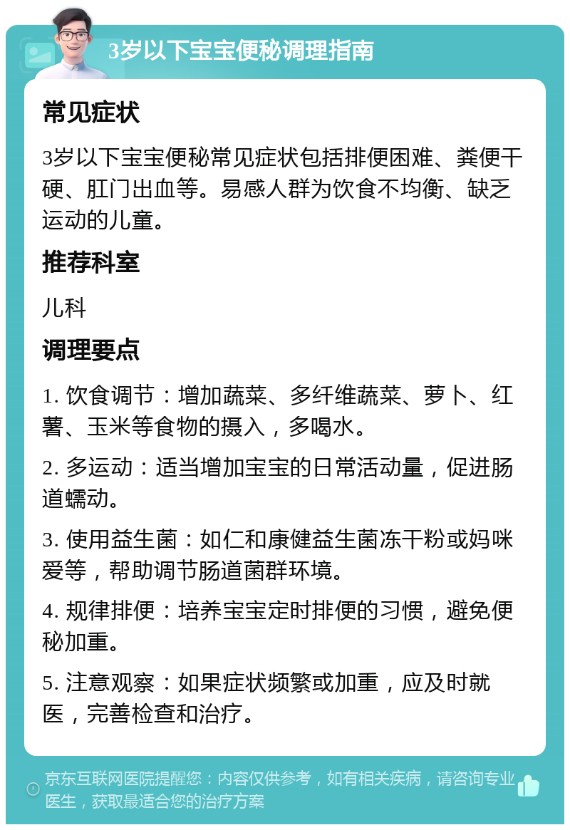 3岁以下宝宝便秘调理指南 常见症状 3岁以下宝宝便秘常见症状包括排便困难、粪便干硬、肛门出血等。易感人群为饮食不均衡、缺乏运动的儿童。 推荐科室 儿科 调理要点 1. 饮食调节：增加蔬菜、多纤维蔬菜、萝卜、红薯、玉米等食物的摄入，多喝水。 2. 多运动：适当增加宝宝的日常活动量，促进肠道蠕动。 3. 使用益生菌：如仁和康健益生菌冻干粉或妈咪爱等，帮助调节肠道菌群环境。 4. 规律排便：培养宝宝定时排便的习惯，避免便秘加重。 5. 注意观察：如果症状频繁或加重，应及时就医，完善检查和治疗。