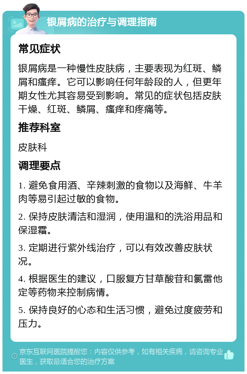 银屑病的治疗与调理指南 常见症状 银屑病是一种慢性皮肤病，主要表现为红斑、鳞屑和瘙痒。它可以影响任何年龄段的人，但更年期女性尤其容易受到影响。常见的症状包括皮肤干燥、红斑、鳞屑、瘙痒和疼痛等。 推荐科室 皮肤科 调理要点 1. 避免食用酒、辛辣刺激的食物以及海鲜、牛羊肉等易引起过敏的食物。 2. 保持皮肤清洁和湿润，使用温和的洗浴用品和保湿霜。 3. 定期进行紫外线治疗，可以有效改善皮肤状况。 4. 根据医生的建议，口服复方甘草酸苷和氯雷他定等药物来控制病情。 5. 保持良好的心态和生活习惯，避免过度疲劳和压力。