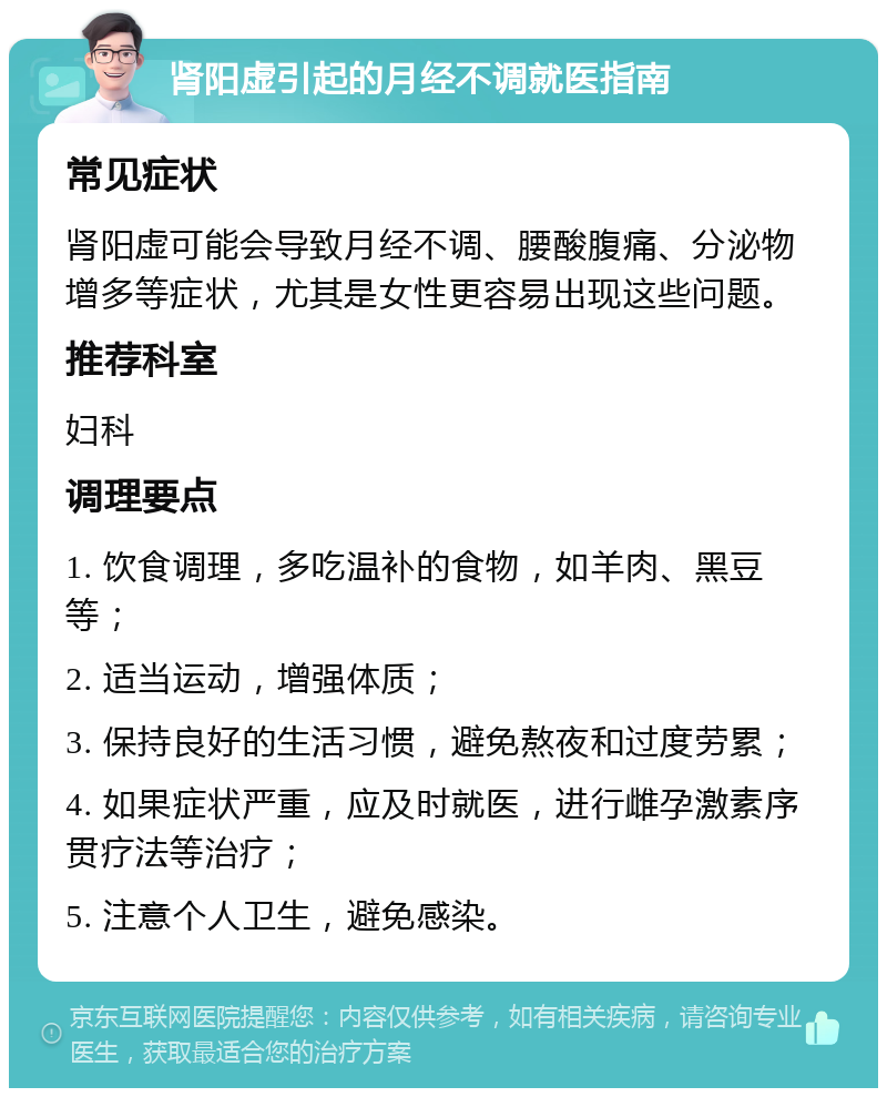 肾阳虚引起的月经不调就医指南 常见症状 肾阳虚可能会导致月经不调、腰酸腹痛、分泌物增多等症状，尤其是女性更容易出现这些问题。 推荐科室 妇科 调理要点 1. 饮食调理，多吃温补的食物，如羊肉、黑豆等； 2. 适当运动，增强体质； 3. 保持良好的生活习惯，避免熬夜和过度劳累； 4. 如果症状严重，应及时就医，进行雌孕激素序贯疗法等治疗； 5. 注意个人卫生，避免感染。