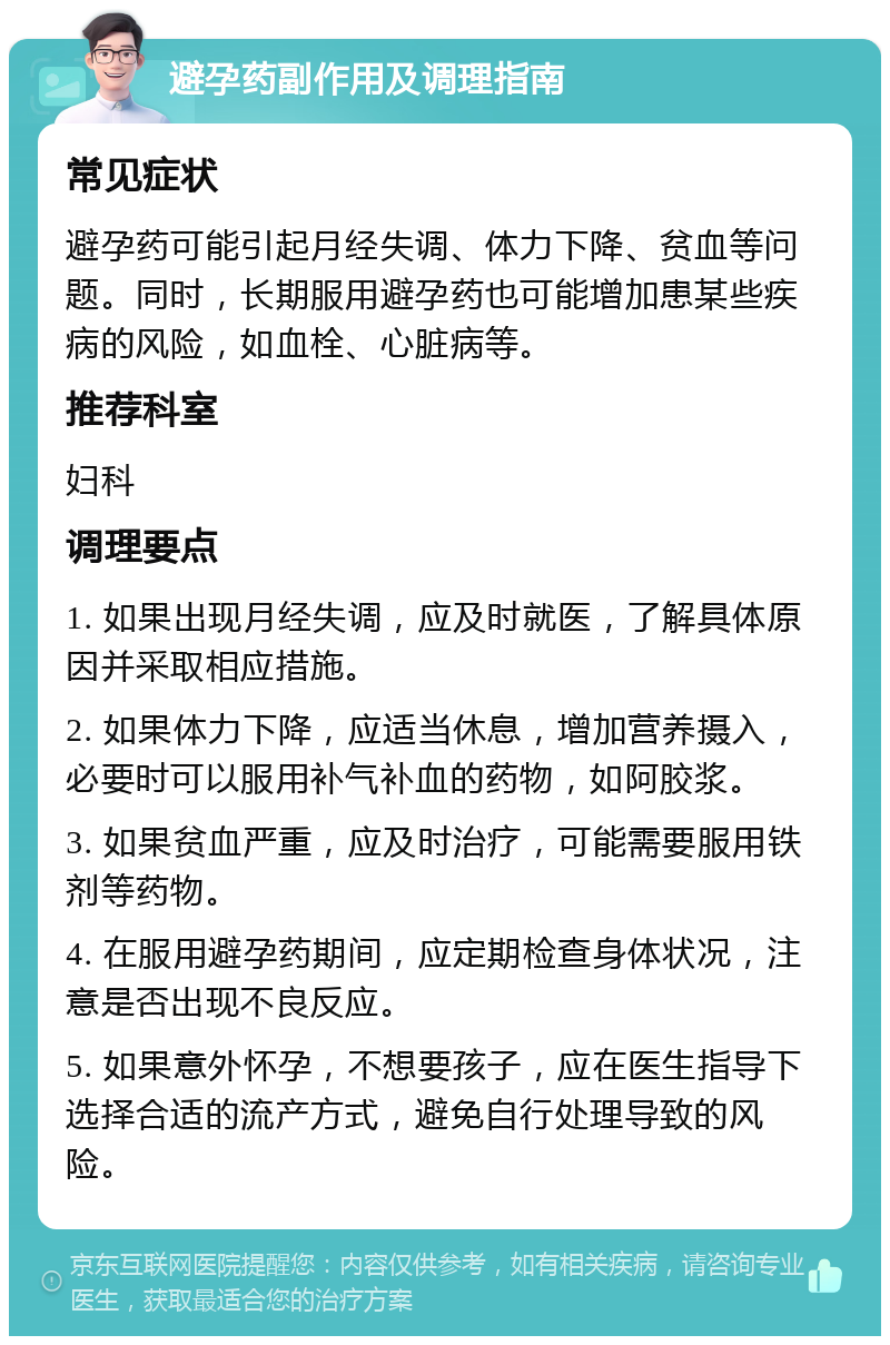 避孕药副作用及调理指南 常见症状 避孕药可能引起月经失调、体力下降、贫血等问题。同时，长期服用避孕药也可能增加患某些疾病的风险，如血栓、心脏病等。 推荐科室 妇科 调理要点 1. 如果出现月经失调，应及时就医，了解具体原因并采取相应措施。 2. 如果体力下降，应适当休息，增加营养摄入，必要时可以服用补气补血的药物，如阿胶浆。 3. 如果贫血严重，应及时治疗，可能需要服用铁剂等药物。 4. 在服用避孕药期间，应定期检查身体状况，注意是否出现不良反应。 5. 如果意外怀孕，不想要孩子，应在医生指导下选择合适的流产方式，避免自行处理导致的风险。