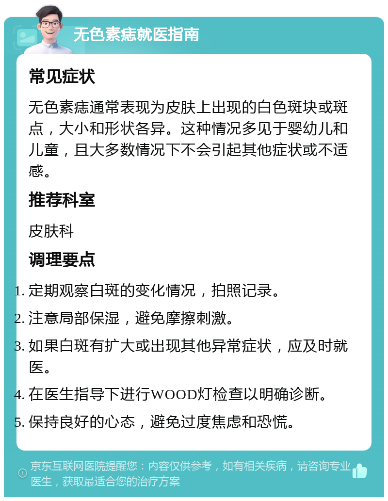 无色素痣就医指南 常见症状 无色素痣通常表现为皮肤上出现的白色斑块或斑点，大小和形状各异。这种情况多见于婴幼儿和儿童，且大多数情况下不会引起其他症状或不适感。 推荐科室 皮肤科 调理要点 定期观察白斑的变化情况，拍照记录。 注意局部保湿，避免摩擦刺激。 如果白斑有扩大或出现其他异常症状，应及时就医。 在医生指导下进行WOOD灯检查以明确诊断。 保持良好的心态，避免过度焦虑和恐慌。