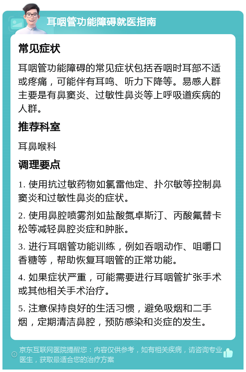 耳咽管功能障碍就医指南 常见症状 耳咽管功能障碍的常见症状包括吞咽时耳部不适或疼痛，可能伴有耳鸣、听力下降等。易感人群主要是有鼻窦炎、过敏性鼻炎等上呼吸道疾病的人群。 推荐科室 耳鼻喉科 调理要点 1. 使用抗过敏药物如氯雷他定、扑尔敏等控制鼻窦炎和过敏性鼻炎的症状。 2. 使用鼻腔喷雾剂如盐酸氮卓斯汀、丙酸氟替卡松等减轻鼻腔炎症和肿胀。 3. 进行耳咽管功能训练，例如吞咽动作、咀嚼口香糖等，帮助恢复耳咽管的正常功能。 4. 如果症状严重，可能需要进行耳咽管扩张手术或其他相关手术治疗。 5. 注意保持良好的生活习惯，避免吸烟和二手烟，定期清洁鼻腔，预防感染和炎症的发生。