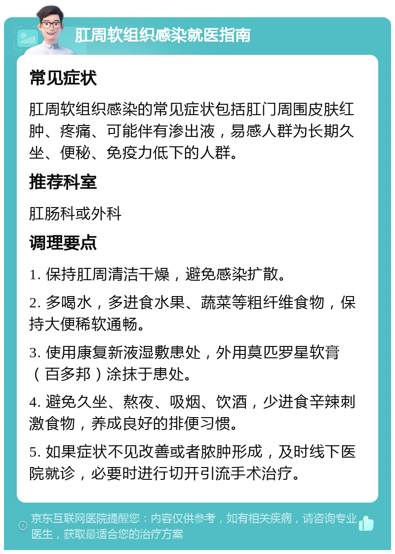 肛周软组织感染就医指南 常见症状 肛周软组织感染的常见症状包括肛门周围皮肤红肿、疼痛、可能伴有渗出液，易感人群为长期久坐、便秘、免疫力低下的人群。 推荐科室 肛肠科或外科 调理要点 1. 保持肛周清洁干燥，避免感染扩散。 2. 多喝水，多进食水果、蔬菜等粗纤维食物，保持大便稀软通畅。 3. 使用康复新液湿敷患处，外用莫匹罗星软膏（百多邦）涂抹于患处。 4. 避免久坐、熬夜、吸烟、饮酒，少进食辛辣刺激食物，养成良好的排便习惯。 5. 如果症状不见改善或者脓肿形成，及时线下医院就诊，必要时进行切开引流手术治疗。