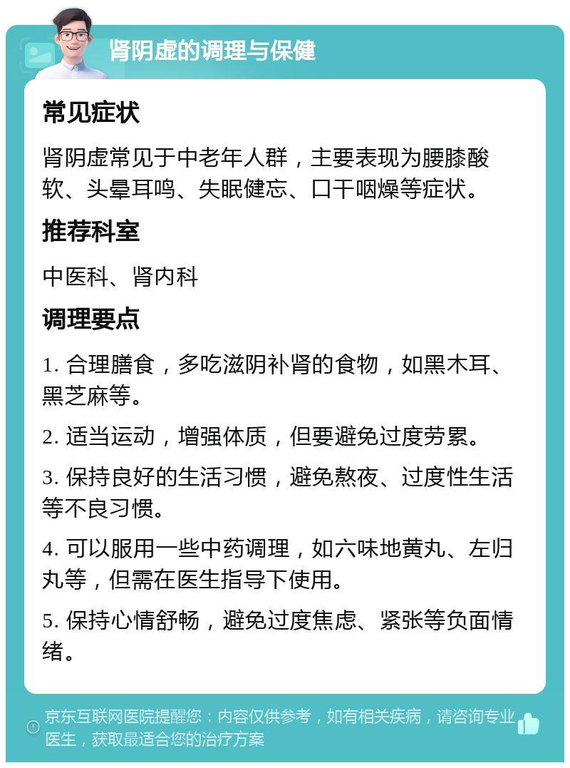 肾阴虚的调理与保健 常见症状 肾阴虚常见于中老年人群，主要表现为腰膝酸软、头晕耳鸣、失眠健忘、口干咽燥等症状。 推荐科室 中医科、肾内科 调理要点 1. 合理膳食，多吃滋阴补肾的食物，如黑木耳、黑芝麻等。 2. 适当运动，增强体质，但要避免过度劳累。 3. 保持良好的生活习惯，避免熬夜、过度性生活等不良习惯。 4. 可以服用一些中药调理，如六味地黄丸、左归丸等，但需在医生指导下使用。 5. 保持心情舒畅，避免过度焦虑、紧张等负面情绪。